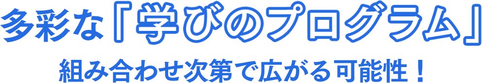 多彩な「学びのプログラム」組み合わせ次第で広がる可能性！